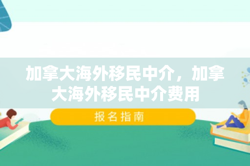 加拿大海外移民中介，加拿大海外移民中介费用