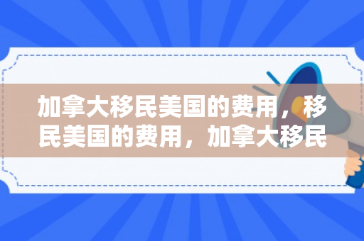 加拿大移民美国的费用，移民美国的费用，加拿大移民者的独特视角