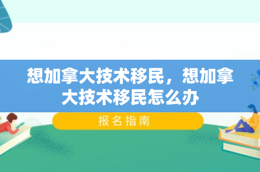 想加拿大技术移民，想加拿大技术移民怎么办