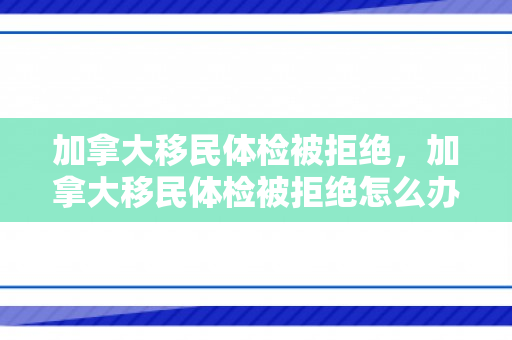 加拿大移民体检被拒绝，加拿大移民体检被拒绝怎么办