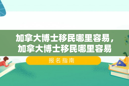 加拿大博士移民哪里容易，加拿大博士移民哪里容易
