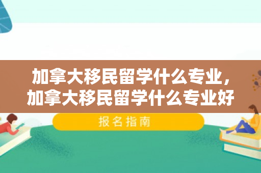 加拿大移民留学什么专业，加拿大移民留学什么专业好
