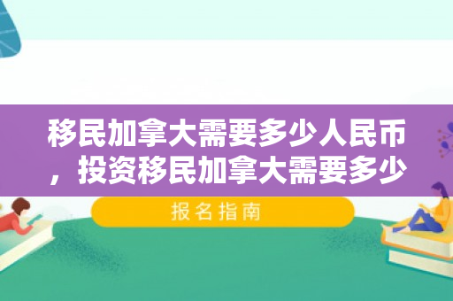 移民加拿大需要多少人民币，投资移民加拿大需要多少人民币