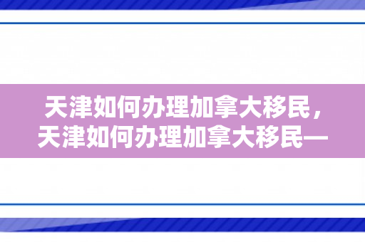 天津如何办理加拿大移民，天津如何办理加拿大移民——全面指南
