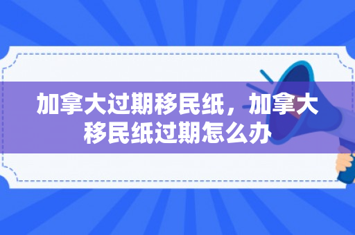 加拿大过期移民纸，加拿大移民纸过期怎么办
