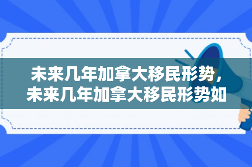 未来几年加拿大移民形势，未来几年加拿大移民形势如何