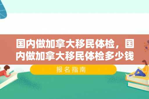 国内做加拿大移民体检，国内做加拿大移民体检多少钱
