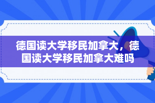 德国读大学移民加拿大，德国读大学移民加拿大难吗