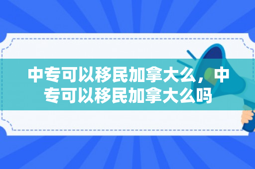 中专可以移民加拿大么，中专可以移民加拿大么吗