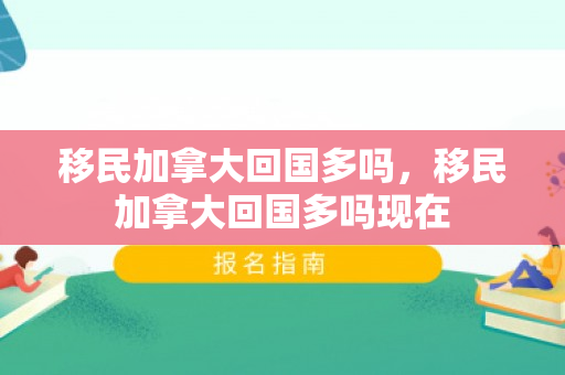 移民加拿大回国多吗，移民加拿大回国多吗现在