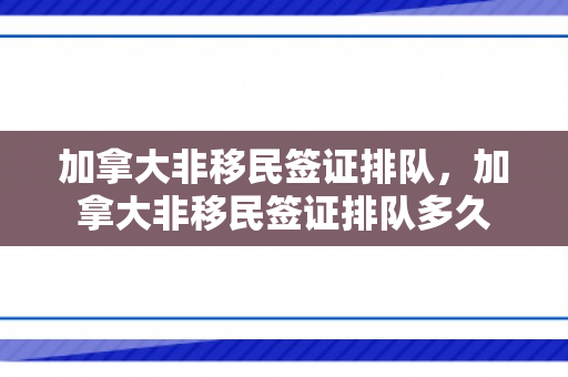 加拿大非移民签证排队，加拿大非移民签证排队多久