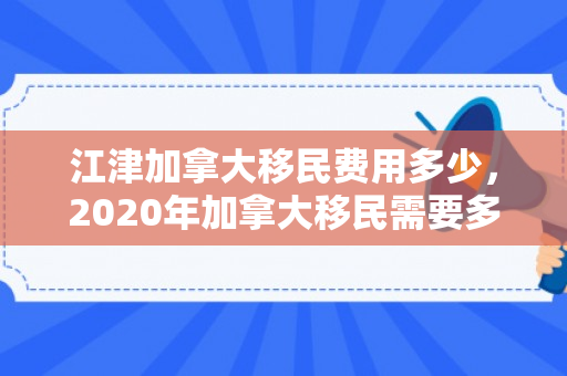 江津加拿大移民费用多少，2020年加拿大移民需要多少钱