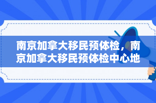 南京加拿大移民预体检，南京加拿大移民预体检中心地址