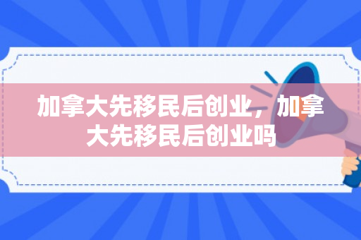 加拿大先移民后创业，加拿大先移民后创业吗