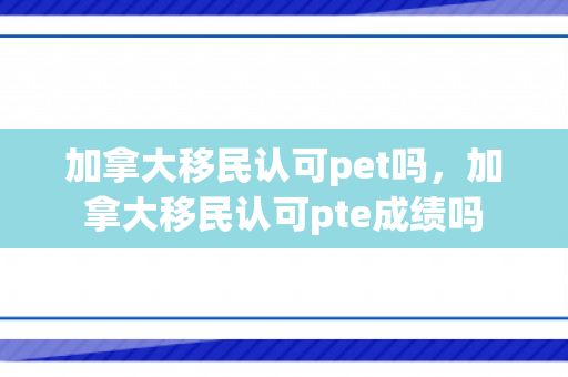 加拿大移民认可pet吗，加拿大移民认可pte成绩吗
