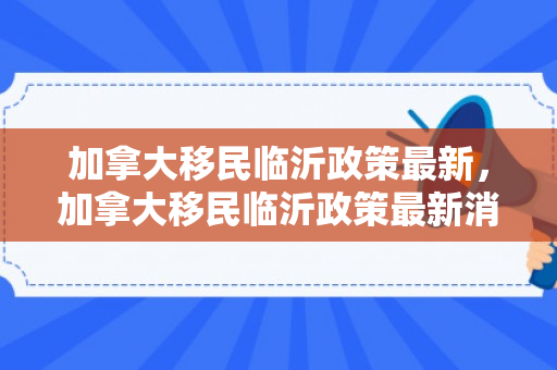 加拿大移民临沂政策最新，加拿大移民临沂政策最新消息