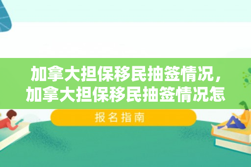 加拿大担保移民抽签情况，加拿大担保移民抽签情况怎么样