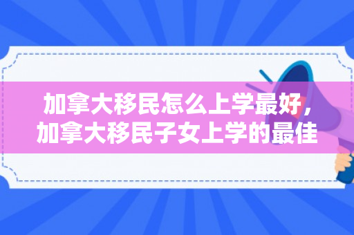加拿大移民怎么上学最好，加拿大移民子女上学的最佳路径