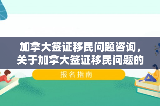 加拿大签证移民问题咨询，关于加拿大签证移民问题的咨询文章