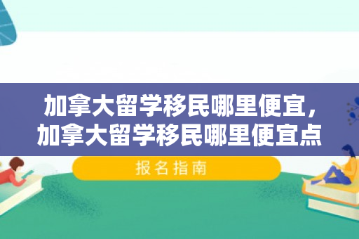 加拿大留学移民哪里便宜，加拿大留学移民哪里便宜点