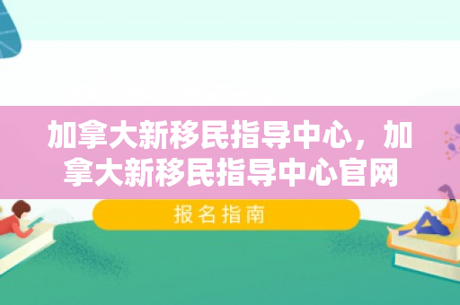 加拿大新移民指导中心，加拿大新移民指导中心官网