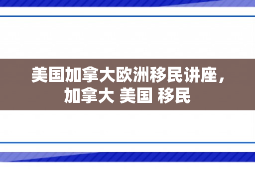 美国加拿大欧洲移民讲座，加拿大 美国 移民