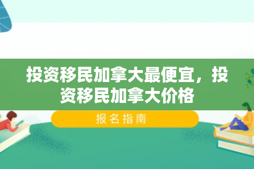 投资移民加拿大最便宜，投资移民加拿大价格