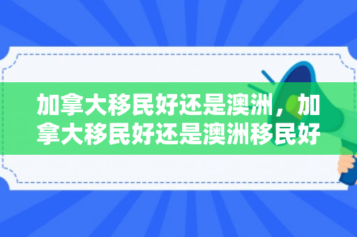 加拿大移民好还是澳洲，加拿大移民好还是澳洲移民好