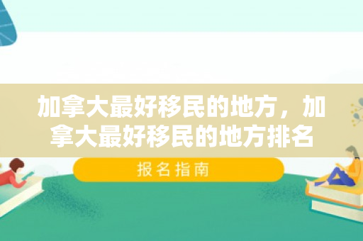 加拿大最好移民的地方，加拿大最好移民的地方排名
