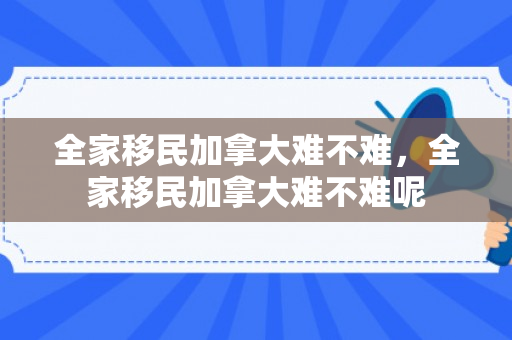 全家移民加拿大难不难，全家移民加拿大难不难呢