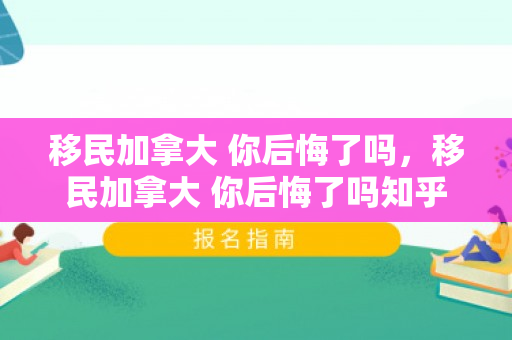 移民加拿大 你后悔了吗，移民加拿大 你后悔了吗知乎