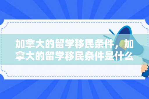 加拿大的留学移民条件，加拿大的留学移民条件是什么