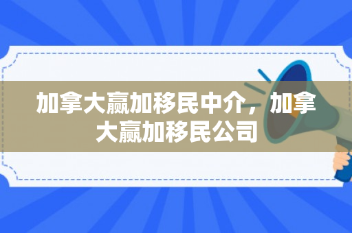 加拿大赢加移民中介，加拿大赢加移民公司