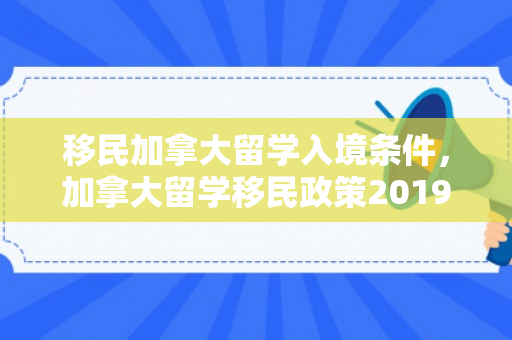 移民加拿大留学入境条件，加拿大留学移民政策2019