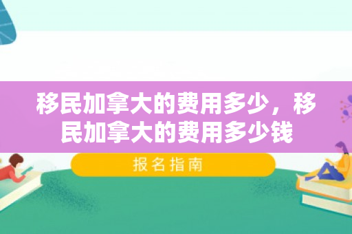 移民加拿大的费用多少，移民加拿大的费用多少钱