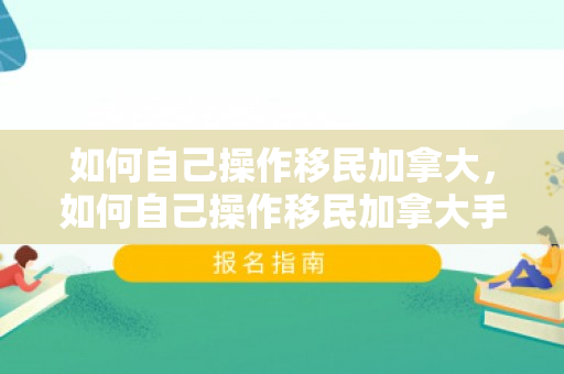 如何自己操作移民加拿大，如何自己操作移民加拿大手续