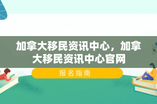 加拿大移民资讯中心，加拿大移民资讯中心官网