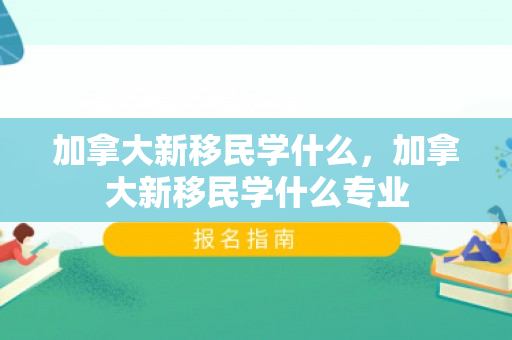 加拿大新移民学什么，加拿大新移民学什么专业