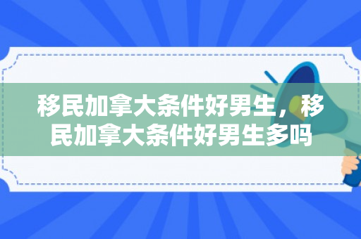 移民加拿大条件好男生，移民加拿大条件好男生多吗