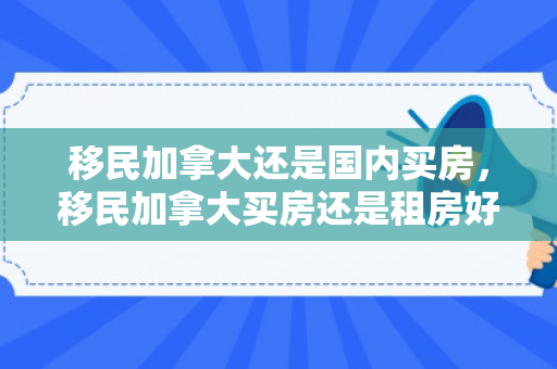 移民加拿大还是国内买房，移民加拿大买房还是租房好