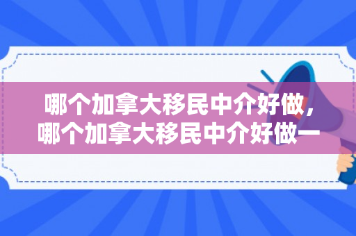 哪个加拿大移民中介好做，哪个加拿大移民中介好做一点