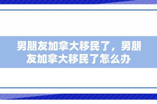 男朋友加拿大移民了，男朋友加拿大移民了怎么办