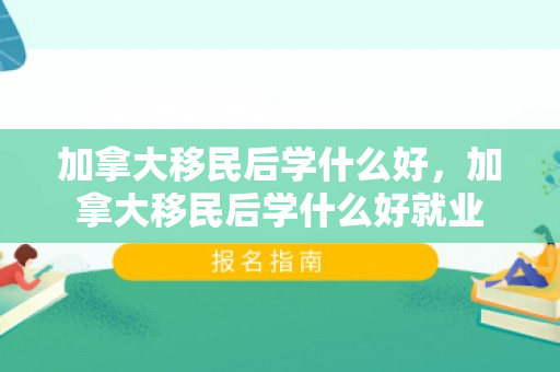加拿大移民后学什么好，加拿大移民后学什么好就业