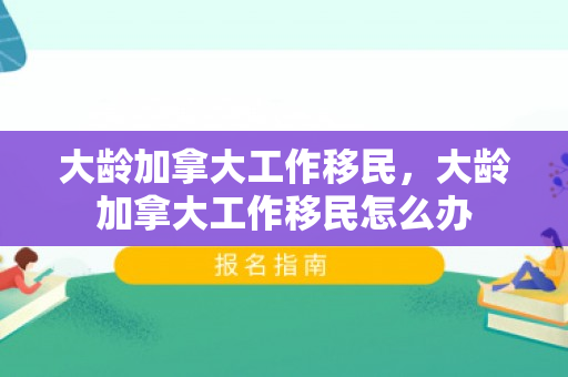 大龄加拿大工作移民，大龄加拿大工作移民怎么办
