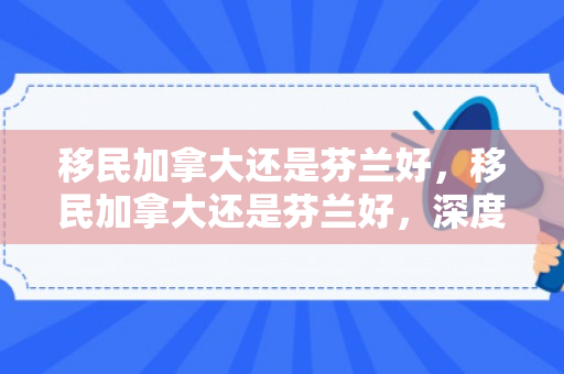 移民加拿大还是芬兰好，移民加拿大还是芬兰好，深度对比与选择建议