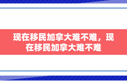 现在移民加拿大难不难，现在移民加拿大难不难