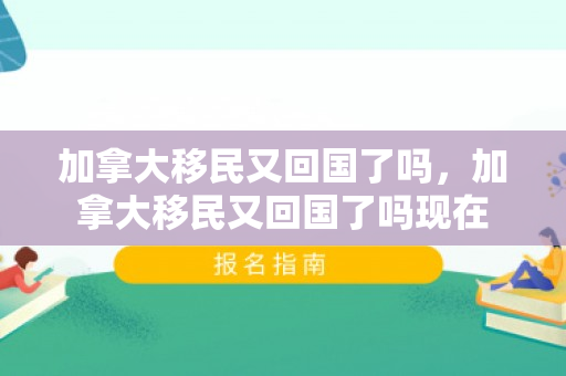 加拿大移民又回国了吗，加拿大移民又回国了吗现在