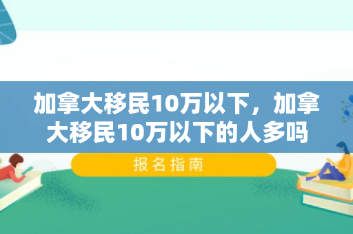加拿大移民10万以下，加拿大移民10万以下的人多吗