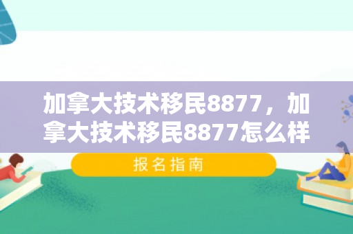 加拿大技术移民8877，加拿大技术移民8877怎么样