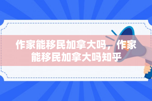 作家能移民加拿大吗，作家能移民加拿大吗知乎